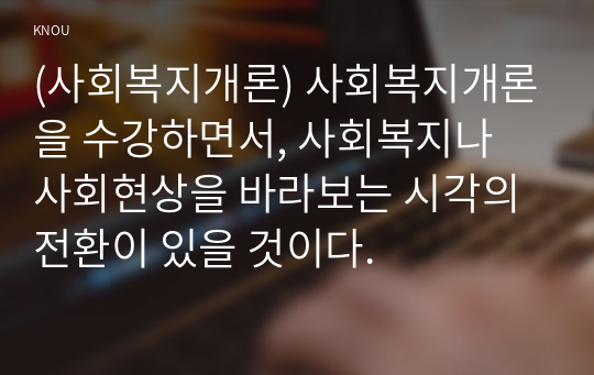 (사회복지개론) 사회복지개론을 수강하면서, 사회복지나 사회현상을 바라보는 시각의 전환이 있을 것이다. 