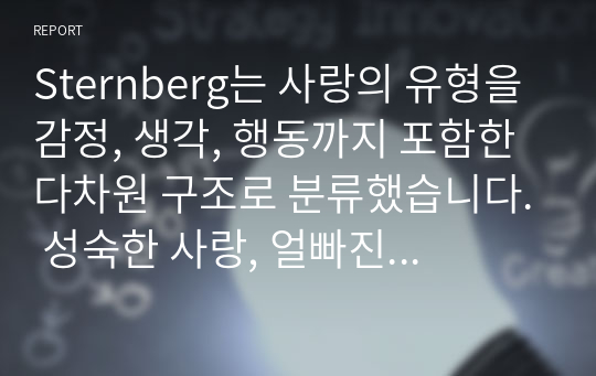 Sternberg는 사랑의 유형을 감정, 생각, 행동까지 포함한 다차원 구조로 분류했습니다. 성숙한 사랑, 얼빠진 사랑, 공허한 사랑, 우애적 사랑 등이 그 예입니다. 각 유형별 정의는 하지 않으셔도 되고, 순수하게 분석 결과만 작성해주세요. 각 유형의 특징을 이해하여 자신에게 적용시켜 보세요.