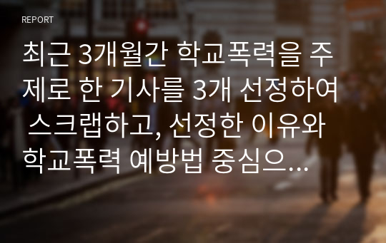 최근 3개월간 학교폭력을 주제로 한 기사를 3개 선정하여 스크랩하고, 선정한 이유와 학교폭력 예방법 중심으로 각각 서술