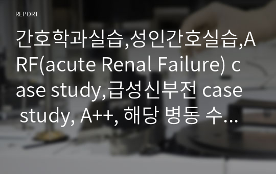 간호학과실습,성인간호실습,ARF(acute Renal Failure) case study,급성신부전 case study, A++, 해당 병동 수간호사님께도 칭찬받은 케이스입니다