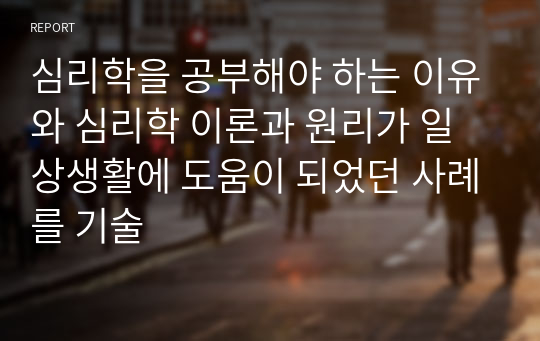 심리학을 공부해야 하는 이유와 심리학 이론과 원리가 일상생활에 도움이 되었던 사례를 기술