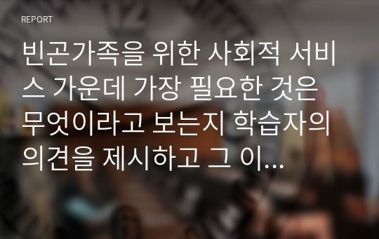 빈곤가족을 위한 사회적 서비스 가운데 가장 필요한 것은 무엇이라고 보는지 학습자의 의견을 제시하고 그 이유는 무엇인지 설명해 보시오.