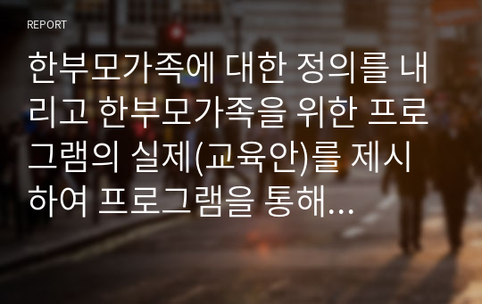 한부모가족에 대한 정의를 내리고 한부모가족을 위한 프로그램의 실제(교육안)를 제시하여 프로그램을 통해 얻을 수 있는 기대효과