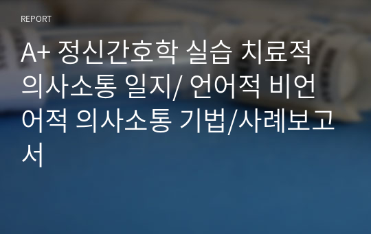 A+ 정신간호학 실습 치료적 의사소통 일지/ 언어적 비언어적 의사소통 기법/사례보고서