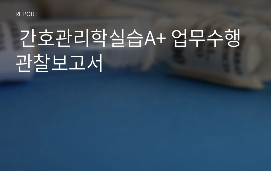  간호관리학실습A+ 업무수행관찰보고서 