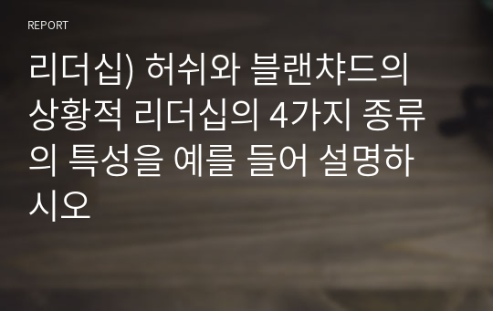 리더십) 허쉬와 블랜챠드의 상황적 리더십의 4가지 종류의 특성을 예를 들어 설명하시오