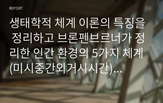 생태학적 체계 이론의 특징을 정리하고 브론펜브르너가 정리한 인간 환경의 5가지 체계(미시중간외거시시간)를 학습자 자신