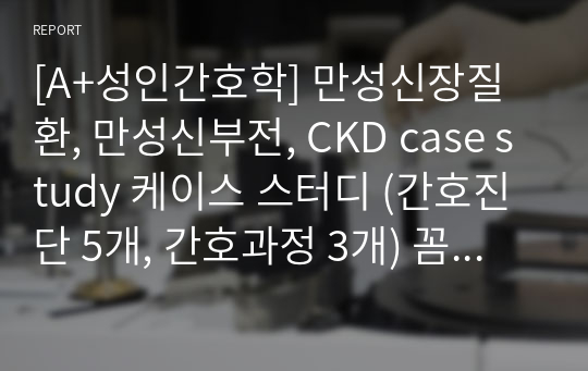 [A+성인간호학] 만성신장질환, 만성신부전, CKD case study 케이스 스터디 (간호진단 5개, 간호과정 3개) 꼼꼼하고 자세함