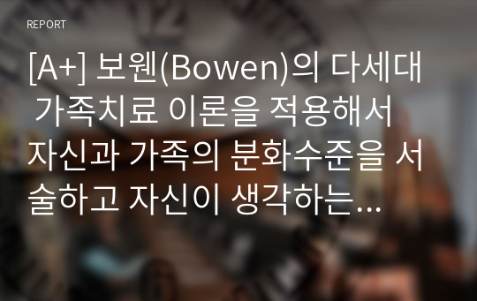 [A+] 보웬(Bowen)의 다세대 가족치료 이론을 적용해서 자신과 가족의 분화수준을 서술하고 자신이 생각하는 이상적인 분화수준에 대해 밝혀주세요.