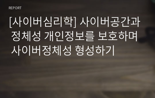 [사이버심리학] 사이버공간과 정체성 개인정보를 보호하며 사이버정체성 형성하기