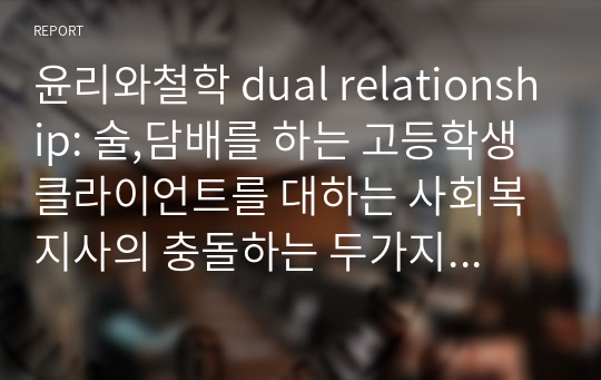 윤리와철학 dual relationship: 술,담배를 하는 고등학생 클라이언트를 대하는 사회복지사의 충돌하는 두가지 행동