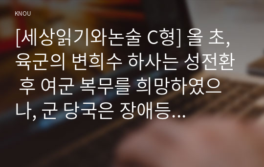 [세상읽기와논술 C형] 올 초, 육군의 변희수 하사는 성전환 후 여군 복무를 희망하였으나, 군 당국은 장애등급 규정을 적용, 1월 23일 변 하사를 전역 조치하였다. 이에 대한 본인의 입장을 정하여 지시사항에 따라 논술하시오