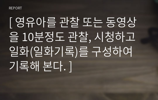 [ 영유아를 관찰 또는 동영상을 10분정도 관찰, 시청하고 일화(일화기록)를 구성하여 기록해 본다. ]