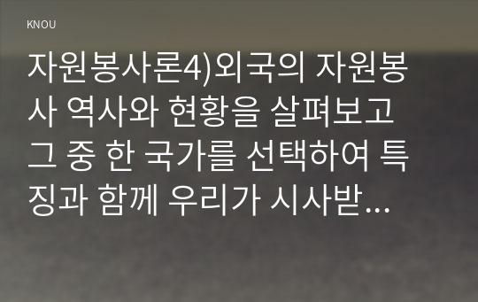 자원봉사론4)외국의 자원봉사 역사와 현황을 살펴보고 그 중 한 국가를 선택하여 특징과 함께 우리가 시사받을 수 있는 점을 기술해 보십시오. 우리나라 자원봉사활동의 역사적 배경과 함께 현황을 분석해 보고, 특정 대상이나 집단을 중심으로 자원봉사활동이 보다 활성화되기 위한 전략에 대해 제시해 보십시오.