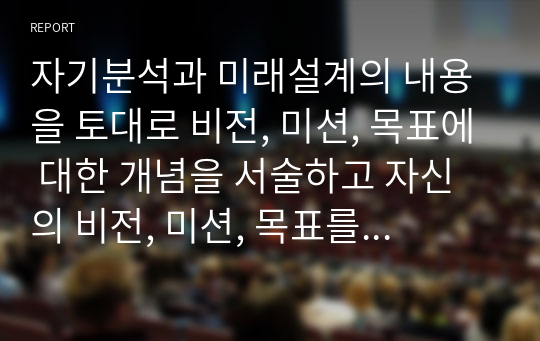 자기분석과 미래설계의 내용을 토대로 비전, 미션, 목표에 대한 개념을 서술하고 자신의 비전, 미션, 목표를 개념에 적용하여 논하시오.