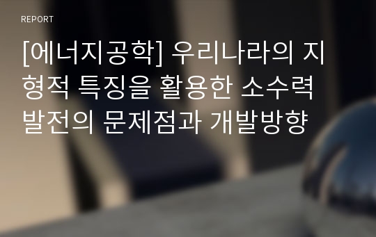 [에너지공학] 우리나라의 지형적 특징을 활용한 소수력 발전의 문제점과 개발방향