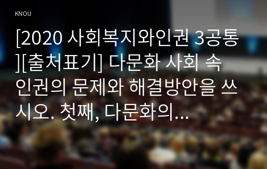 [2020 사회복지와인권 3공통][출처표기] 다문화 사회 속 인권의 문제와 해결방안을 쓰시오. 첫째, 다문화의 개념을 정의한다. 둘째, 우리나라는 다문화 사회인지 설명한다. 셋째, 우리나라에서 다문화인권에 관련된 문제가 무엇이 있는지 설명하시오. 넷째, 다문화 인권 문제를 해결하기 위한 대응방법을 논하시오.