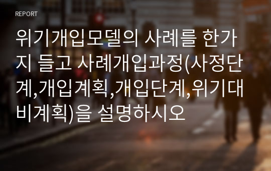 위기개입모델의 사례를 한가지 들고 사례개입과정(사정단계,개입계획,개입단계,위기대비계획)을 설명하시오