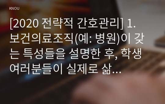 [2020 전략적 간호관리] 1. 보건의료조직(예: 병원)이 갖는 특성들을 설명한 후, 학생 여러분들이 실제로 삶의 현장에서 (직장, 가정 또는 학교) 느끼는.......에 대해 논하고, 각자가 애용하는 특별한 스트레스 관리 방법 및 간호사의 이직을 줄이는 방안에 대해 논의하시오 2. 과학적 관리론과 인간관계론을 비교하여 논하고, 간호사들이 신명 나게 일하