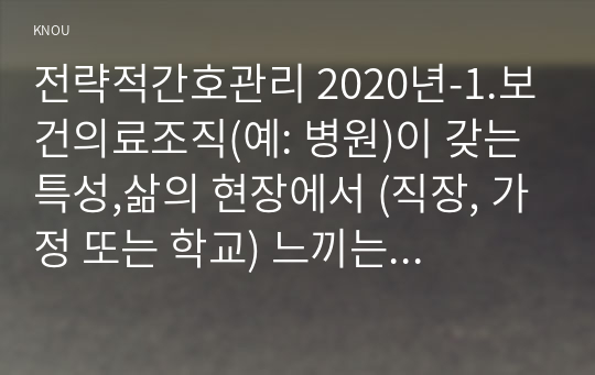 전략적간호관리 2020년-1.보건의료조직(예: 병원)이 갖는 특성,삶의 현장에서 (직장, 가정 또는 학교) 느끼는 스트레스 요인 전략적간호관리 각자가 애용하는 특별한 스트레스 관리 방법 및 간호사의 이직을 줄이는 방안 2.과학적 관리론과 인간관계론 간호사들이 신명 나게 일하게 하기 위해 자신의 견해를 한 가지 이상 제시