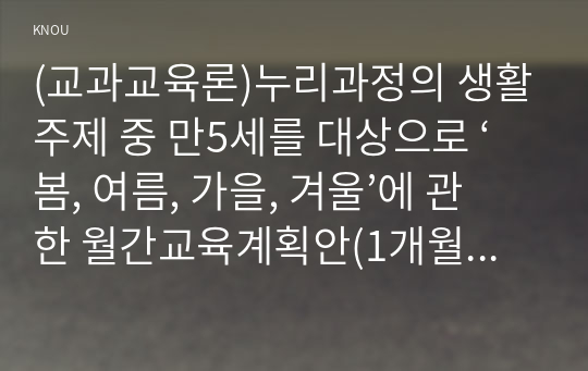 (교과교육론)누리과정의 생활주제 중 만5세를 대상으로 ‘봄, 여름, 가을, 겨울’에 관한 월간교육계획안(1개월분), 주간교육계획