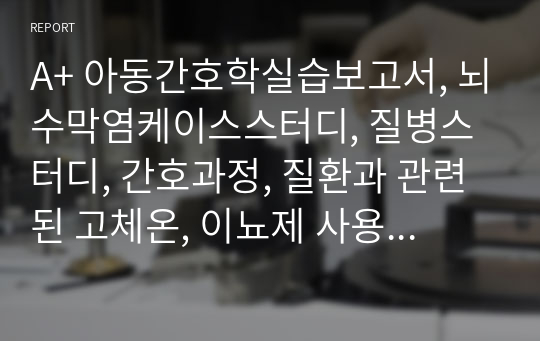 A+ 아동간호학실습보고서, 뇌수막염케이스스터디, 질병스터디, 간호과정, 질환과 관련된 고체온, 이뇨제 사용과 관련된 체액불균형 위험성, meningitis