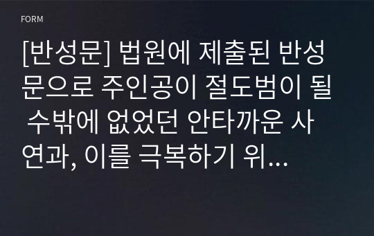 [절도반성문] 법원에 제출된 반성문으로 주인공이 절도범이 될 수밖에 없었던 안타까운 가정 환경과, 이를 극복하기 위한 노력이 감동적으로 펼쳐진 반성문입니다. 실제로 법원에 제출되어 집행유예를 받은 작품입니다. 반성문 작성 전에 꼭 참고하시기 바랍니다.