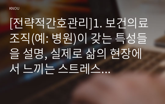 [전략적간호관리]1. 보건의료조직(예: 병원)이 갖는 특성들을 설명, 실제로 삶의 현장에서 느끼는 스트레스 요인과 그로 인해 발생하는 결과에 대해 논하고, 특별한 스트레스 관리 방법 및 간호사의 이직을 줄이는 방안에 대해 논의 2. 과학적 관리론과 인간관계론을 비교하여 논하고, 간호사들이 신명 나게 일하게 하기 위해 꼭 필요하다고 생각되는 자신의 견해