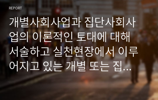 개별사회사업과 집단사회사업의 이론적인 토대에 대해 서술하고 실천현장에서 이루어지고 있는 개별 또는 집단사회사업 중 하나를 선정하여 조사해 보시기 바랍