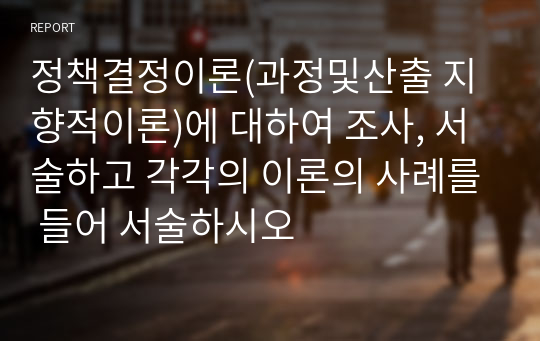 정책결정이론(과정및산출 지향적이론)에 대하여 조사, 서술하고 각각의 이론의 사례를 들어 서술하시오