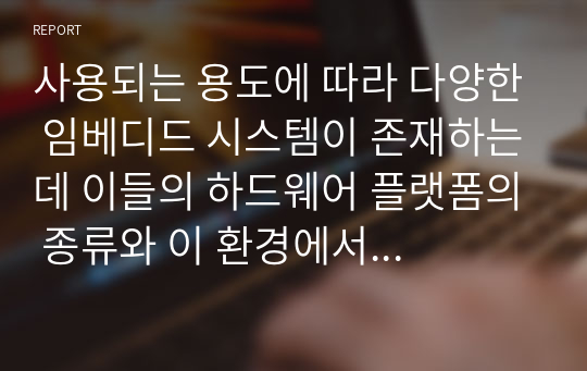 사용되는 용도에 따라 다양한 임베디드 시스템이 존재하는데 이들의 하드웨어 플랫폼의 종류와 이 환경에서 대표적으로 사용되고 있는 임베디드OS가 어떤것이 있는지