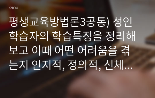 평생교육방법론3공통) 성인학습자의 학습특징을 정리해보고 이때 어떤 어려움을 겪는지 인지적, 정의적, 신체적 차원에서 기술해 보십시오0K