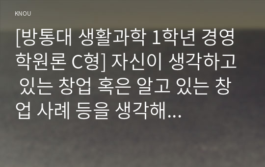 [방통대 생활과학 1학년 경영학원론 C형] 자신이 생각하고 있는 창업 혹은 알고 있는 창업 사례 등을 생각해 보고 사업 기회의 발견 및 기회평가를 설명해보고 간략한 사업계획서를 작성해보시오.