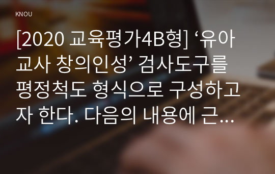 [2020 교육평가4B형] ‘유아교사 창의인성’ 검사도구를 평정척도 형식으로 구성하고자 한다. 다음의 내용에 근거하여 과제물을 작성하시오.