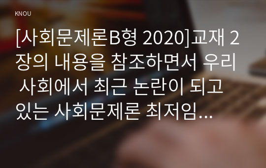 [사회문제론B형 2020]교재 2장의 내용을 참조하면서 우리 사회에서 최근 논란이 되고 있는 사회문제론 최저임금과 관련해 최저임금의 적정 수준은 얼마일지에 대해 생각해 보시오. 그리고 그렇게 생각하는 근거에 대해 서술하시오