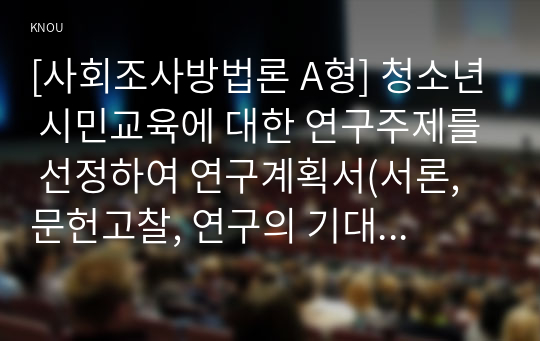 [사회조사방법론 A형] 청소년 시민교육에 대한 연구주제를 선정하여 연구계획서(서론, 문헌고찰, 연구의 기대효과, 참고문헌)를 작성하시오