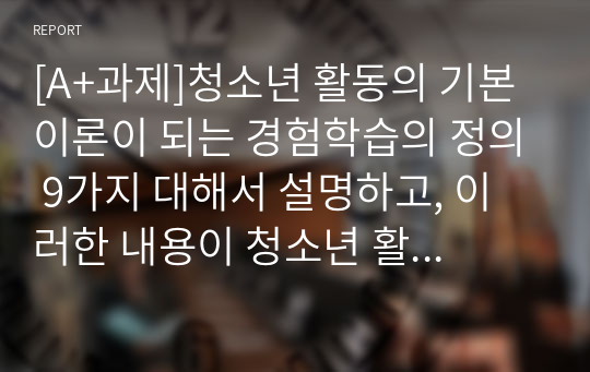 [A+과제]청소년 활동의 기본 이론이 되는 경험학습의 정의 9가지 대해서 설명하고, 이러한 내용이 청소년 활동에 어떻게 적용되는지 개인의 의견을 쓰시오