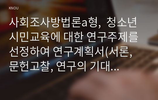 사회조사방법론a형,  청소년 시민교육에 대한 연구주제를 선정하여 연구계획서(서론, 문헌고찰, 연구의 기대효과, 참고문헌)를 작성하시오.