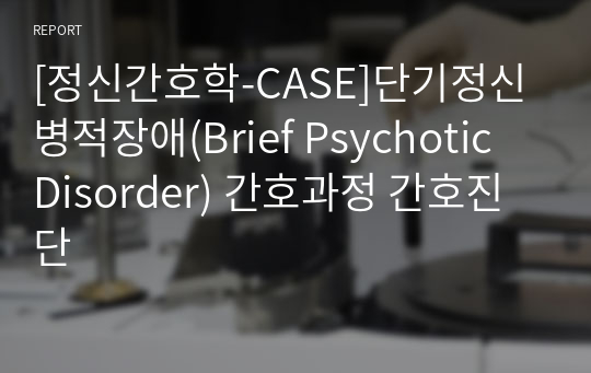 [정신간호학-CASE]단기정신병적장애(Brief Psychotic Disorder) 간호과정 간호진단