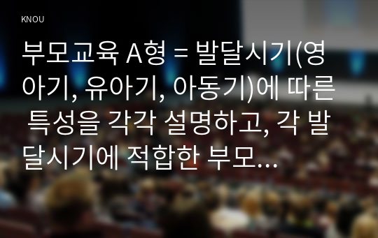 부모교육 A형 = 발달시기(영아기, 유아기, 아동기)에 따른 특성을 각각 설명하고, 각 발달시기에 적합한 부모역할에 대해 논의하시오