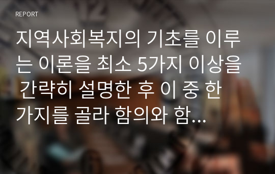 지역사회복지의 기초를 이루는 이론을 최소 5가지 이상을 간략히 설명한 후 이 중 한 가지를 골라 함의와 함께 실제 적용되는 예시를 설명하시오