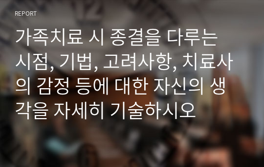 가족치료 시 종결을 다루는 시점, 기법, 고려사항, 치료사의 감정 등에 대한 자신의 생각을 자세히 기술하시오