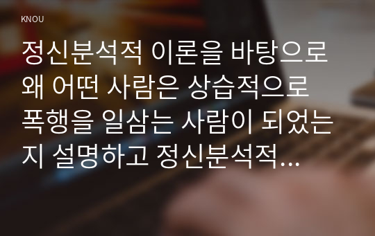 정신분석적 이론을 바탕으로 왜 어떤 사람은 상습적으로 폭행을 일삼는 사람이 되었는지 설명하고 정신분석적 이론에 입각한 치료 혹은 해결방안을 사례를 들어 구체적으로 제시하시오.