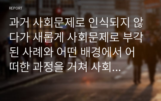 현재 우리 사회에서 과거에는 사회문제로 인식되지 않다가 새롭게 사회문제로 부각된 것의 사례를 찾아보고 어떤 배경에서 어떤 과정을 거쳐 사회문제로 부각되었는지 분석해 보시오.