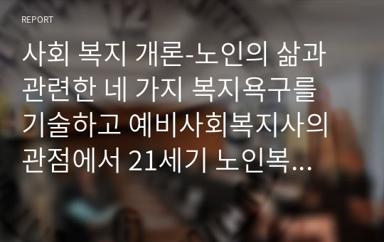 사회 복지 개론-노인의 삶과 관련한 네 가지 복지욕구를 기술하고 예비사회복지사의 관점에서 21세기 노인복지실천에서 강화되어야 할 복지욕구와 이유를 제시하시오.