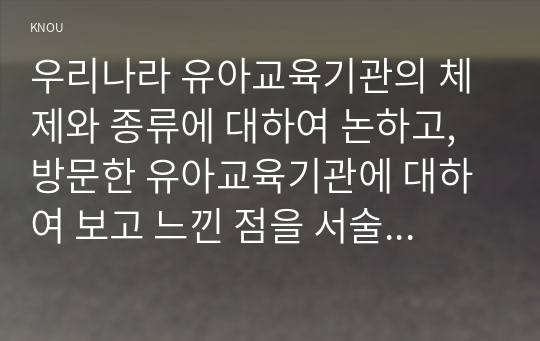 우리나라 유아교육기관의 체제와 종류에 대하여 논하고, 방문한 유아교육기관에 대하여 보고 느낀 점을 서술하시오.