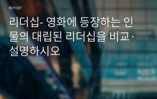 리더십- 영화에 등장하는 인물의 대립된 리더십을 비교·설명하시오