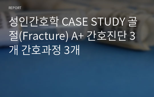 성인간호학 CASE STUDY 골절(Fracture) A+ 간호진단 3개 간호과정 3개