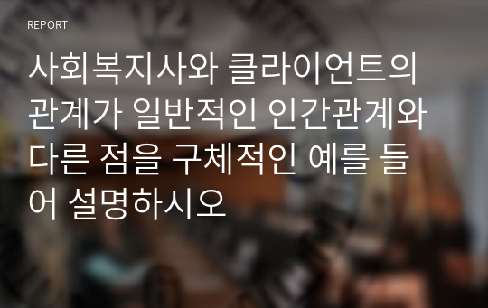 사회복지사와 클라이언트의관계가 일반적인 인간관계와 다른 점을 구체적인 예를 들어 설명하시오