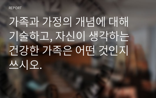 가족과 가정의 개념에 대해 기술하고, 자신이 생각하는 건강한 가족은 어떤 것인지 쓰시오.